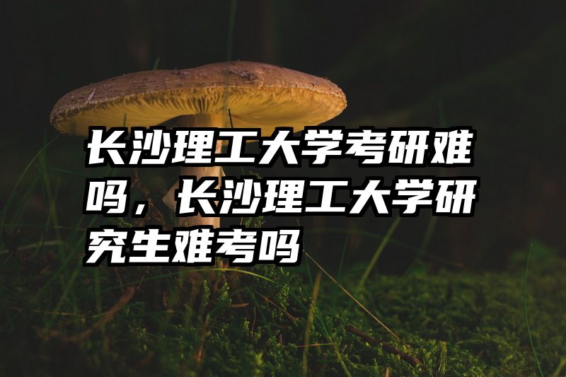 长沙理工大学考研难吗，长沙理工大学研究生难考吗