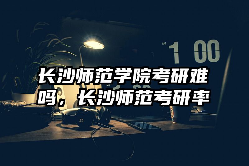 长沙师范学院考研难吗，长沙师范考研率