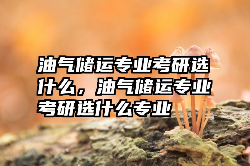 油气储运专业考研选什么，油气储运专业考研选什么专业