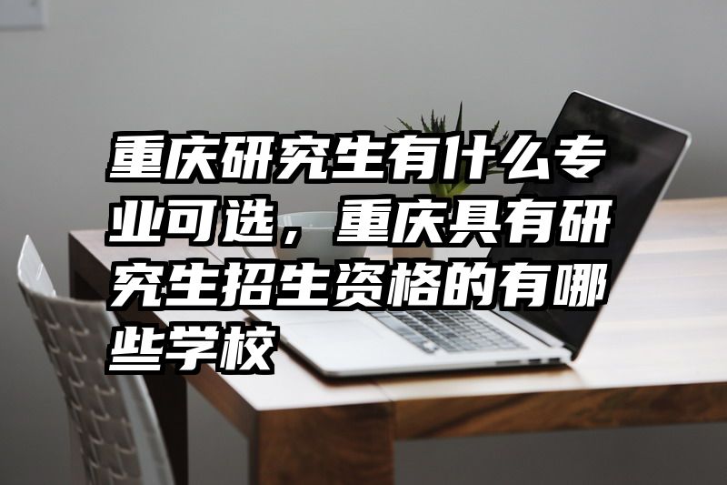 重庆研究生有什么专业可选，重庆具有研究生招生资格的有哪些学校