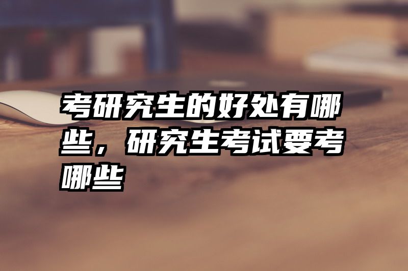 考研究生的好处有哪些，研究生考试要考哪些