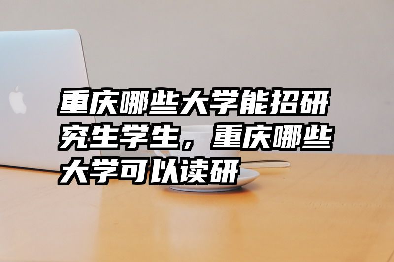 重庆哪些大学能招研究生学生，重庆哪些大学可以读研