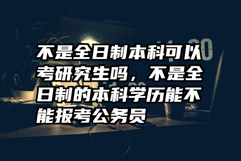 不是全日制本科可以考研究生吗，不是全日制的本科学历能不能报考公务员