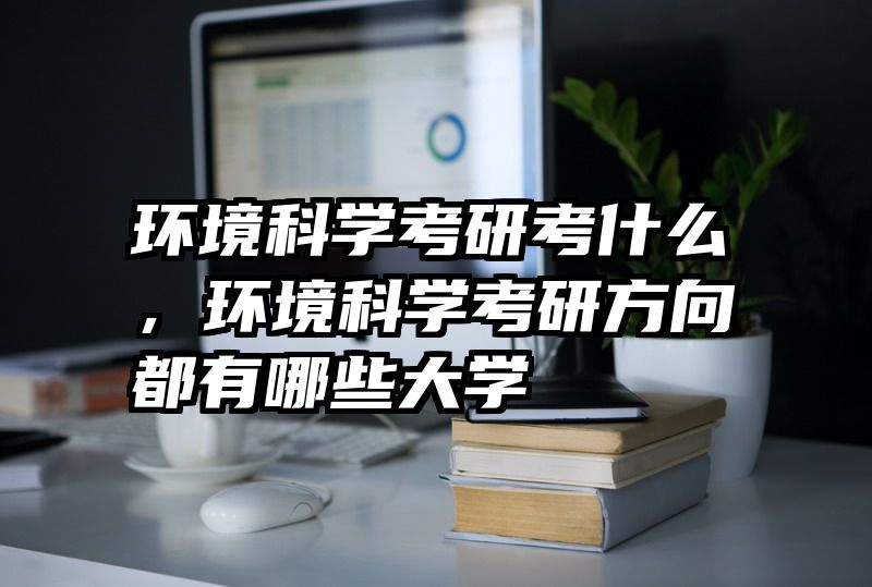 环境科学考研考什么，环境科学考研方向都有哪些大学