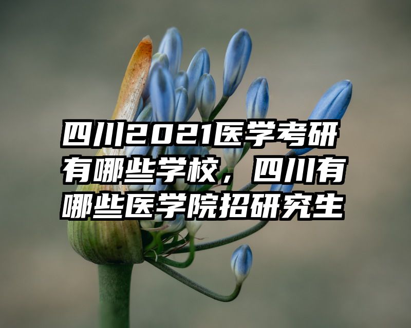 四川2021医学考研有哪些学校，四川有哪些医学院招研究生