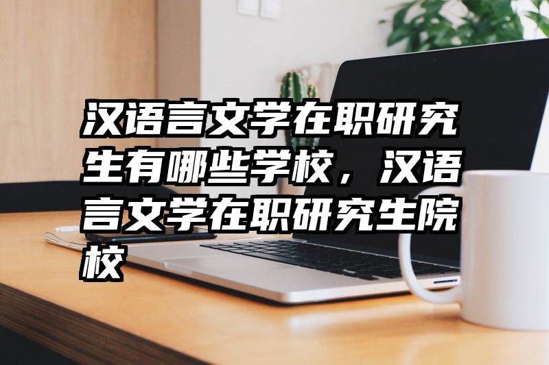 汉语言文学在职研究生有哪些学校，汉语言文学在职研究生院校