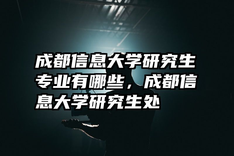 成都信息大学研究生专业有哪些，成都信息大学研究生处