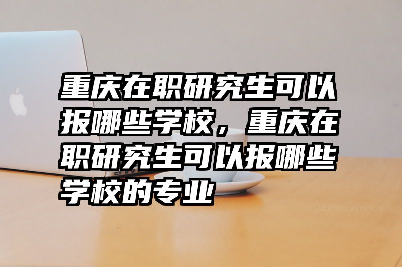 重庆在职研究生可以报哪些学校，重庆在职研究生可以报哪些学校的专业