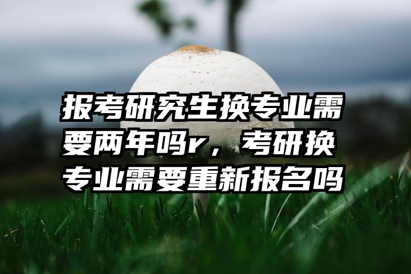 报考研究生换专业需要两年吗r，考研换专业需要重新报名吗