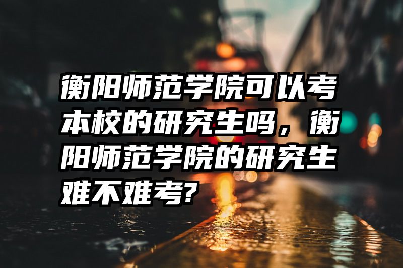 衡阳师范学院可以考本校的研究生吗，衡阳师范学院的研究生难不难考?