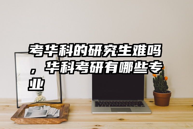 考华科的研究生难吗，华科考研有哪些专业