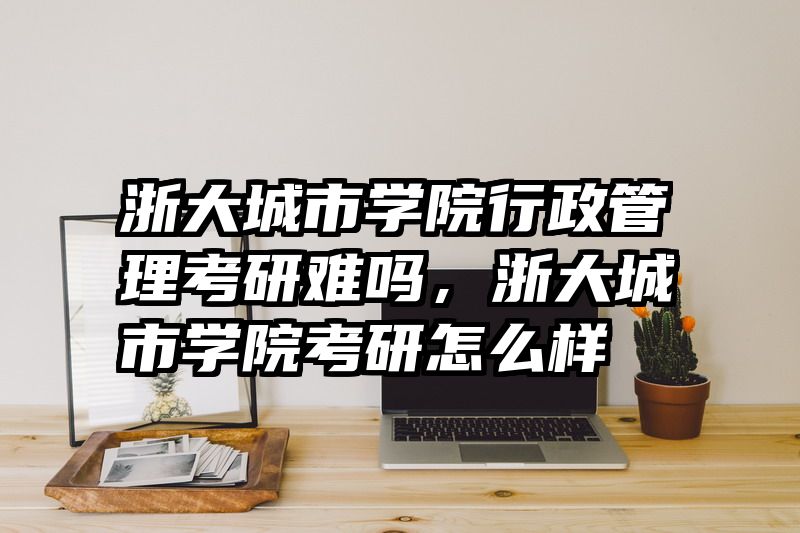 浙大城市学院行政管理考研难吗，浙大城市学院考研怎么样