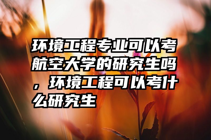 环境工程专业可以考航空大学的研究生吗，环境工程可以考什么研究生