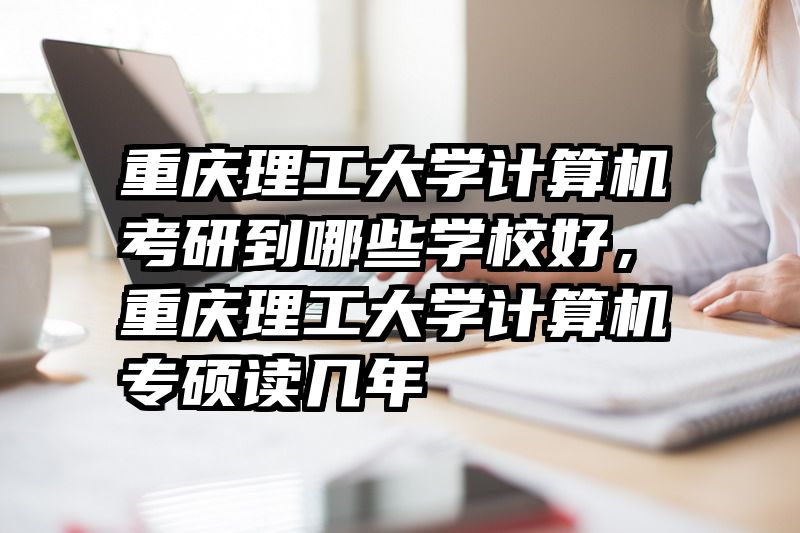 重庆理工大学计算机考研到哪些学校好，重庆理工大学计算机专硕读几年