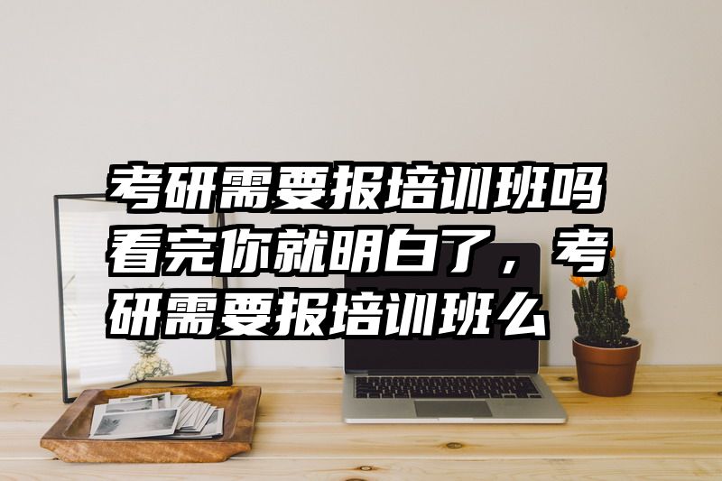 考研需要报培训班吗看完你就明白了，考研需要报培训班么
