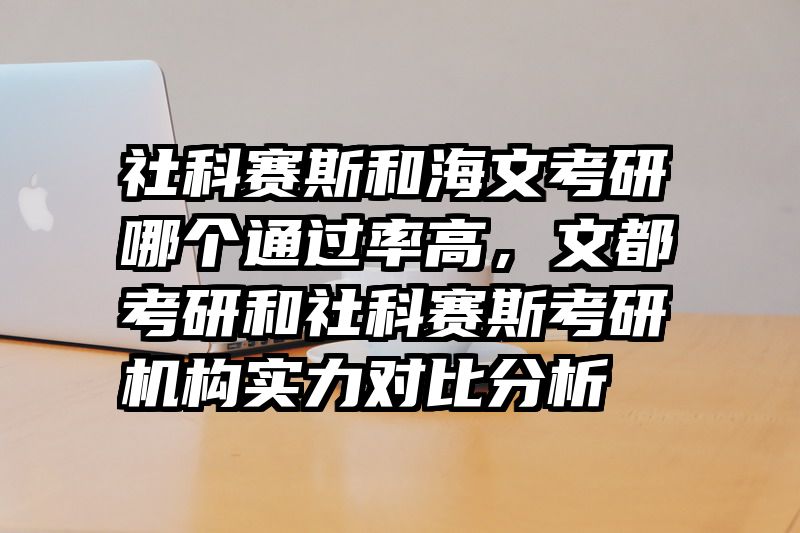 社科赛斯和海文考研哪个通过率高，文都考研和社科赛斯考研机构实力对比分析
