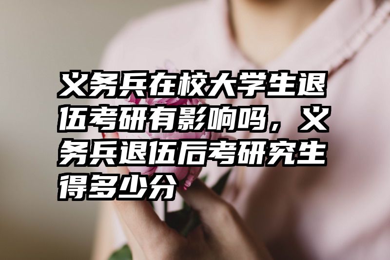 义务兵在校大学生退伍考研有影响吗，义务兵退伍后考研究生得多少分
