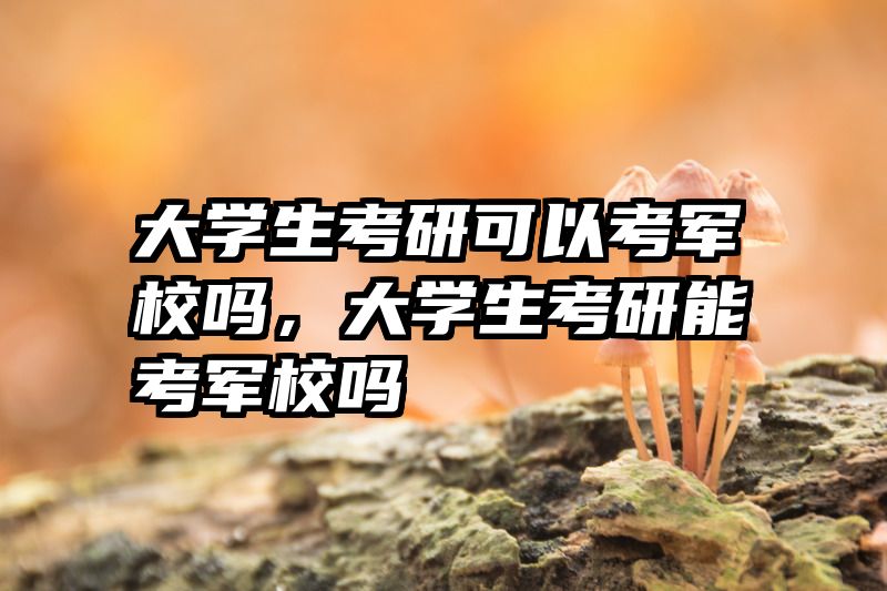 大学生考研可以考军校吗，大学生考研能考军校吗