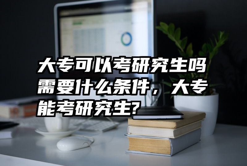 大专可以考研究生吗需要什么条件，大专能考研究生?