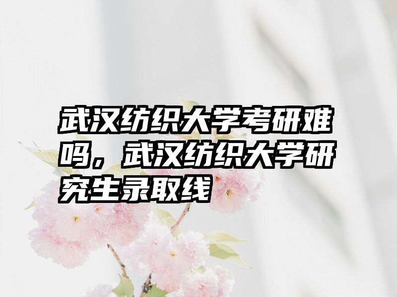 武汉纺织大学考研难吗，武汉纺织大学研究生录取线