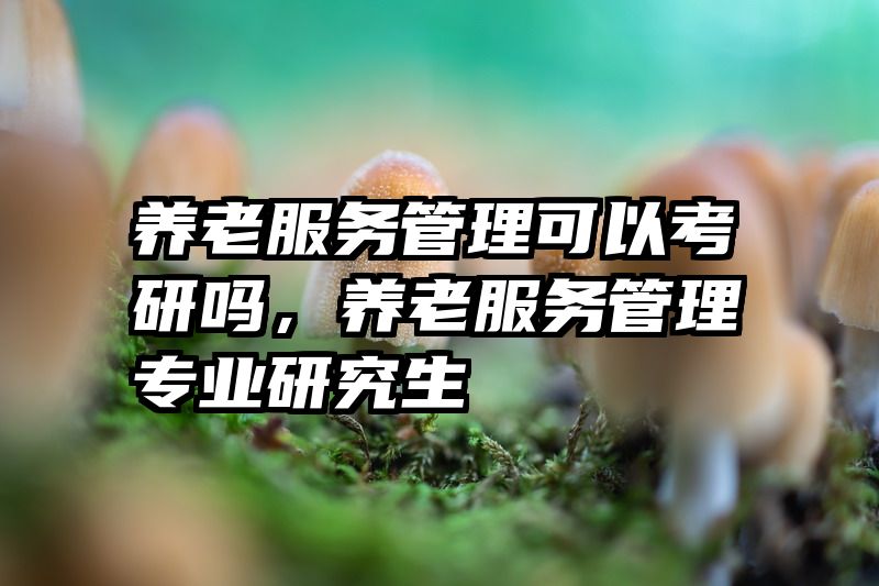 养老服务管理可以考研吗，养老服务管理专业研究生