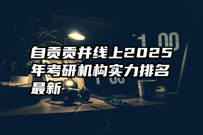 自贡贡井线上2025年考研机构实力排名最新