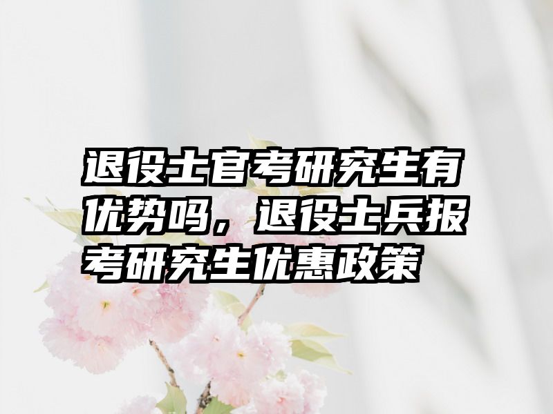 退役士官考研究生有优势吗，退役士兵报考研究生优惠政策