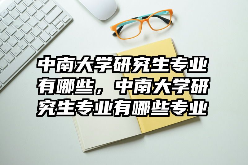 中南大学研究生专业有哪些，中南大学研究生专业有哪些专业