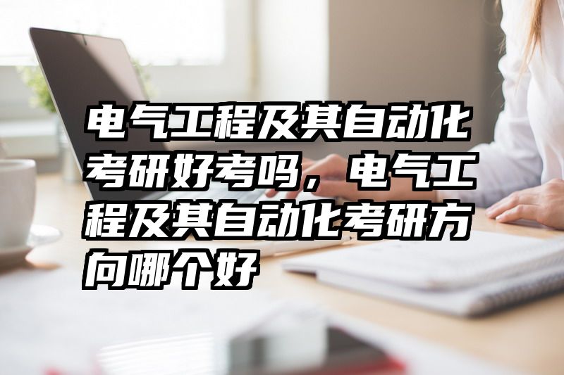 电气工程及其自动化考研好考吗，电气工程及其自动化考研方向哪个好