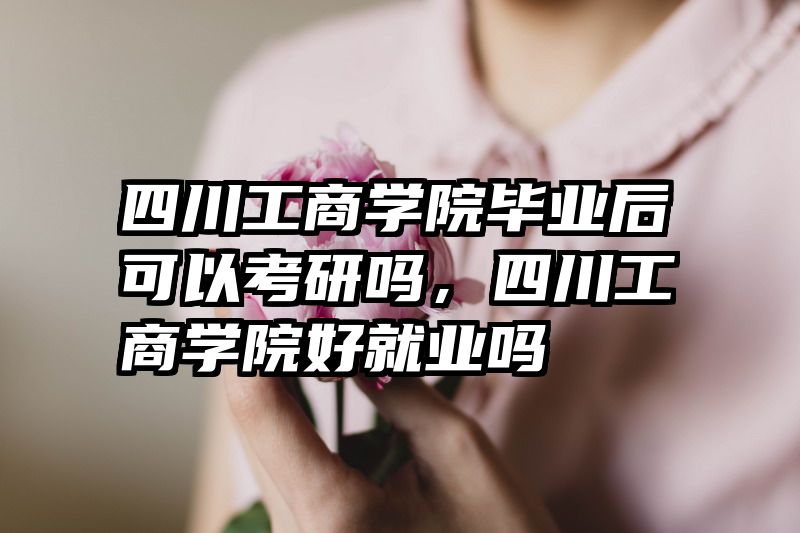 四川工商学院毕业后可以考研吗，四川工商学院好就业吗