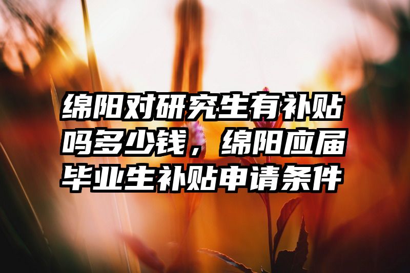 绵阳对研究生有补贴吗多少钱，绵阳应届毕业生补贴申请条件