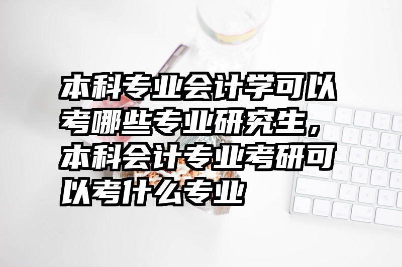 本科专业会计学可以考哪些专业研究生，本科会计专业考研可以考什么专业