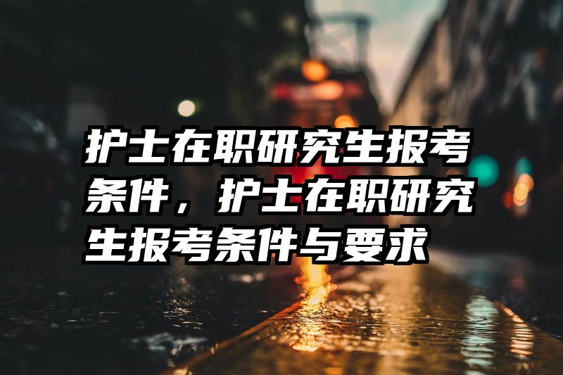护士在职研究生报考条件,护士在职研究生报考条件与要求