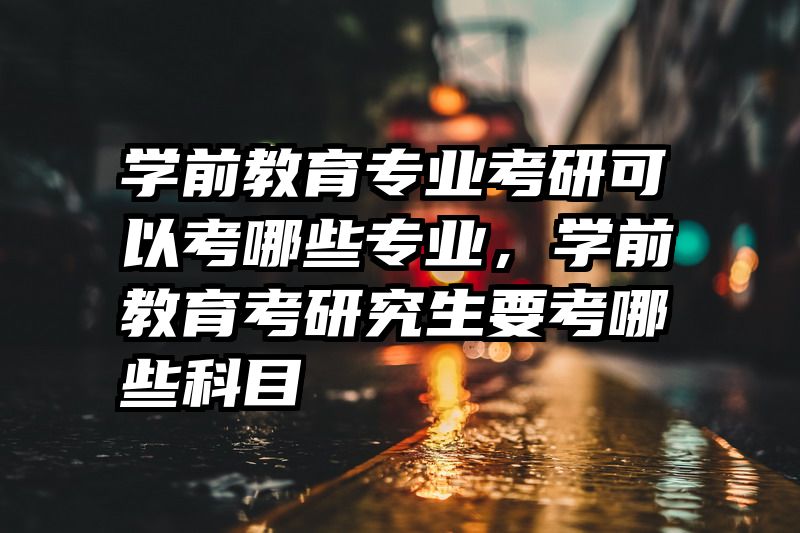 学前教育专业考研可以考哪些专业，学前教育考研究生要考哪些科目