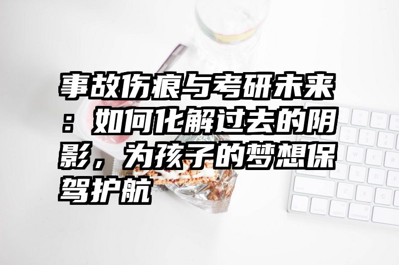 事故伤痕与考研未来:如何化解过去的阴影,为孩子的梦想保驾护航