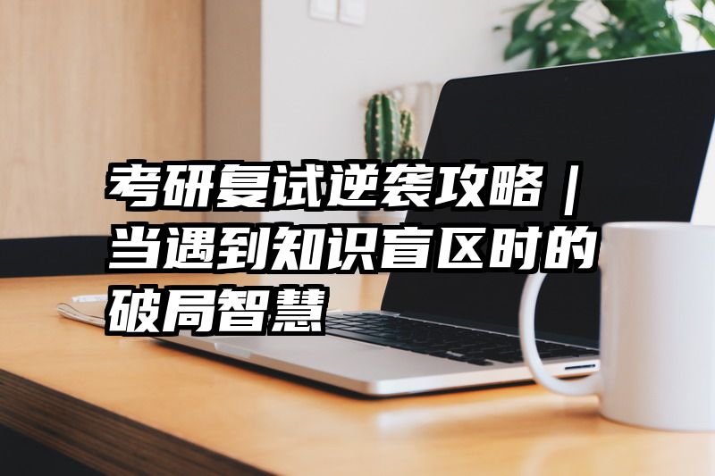 考研复试逆袭攻略｜当遇到知识盲区时的破局智慧