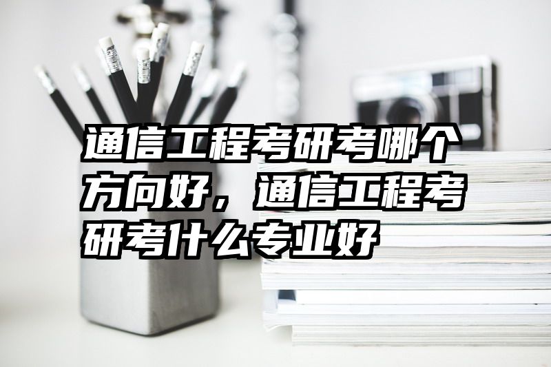 通信工程考研考哪个方向好，通信工程考研考什么专业好
