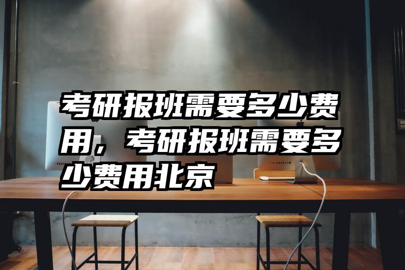 考研报班需要多少费用，考研报班需要多少费用北京