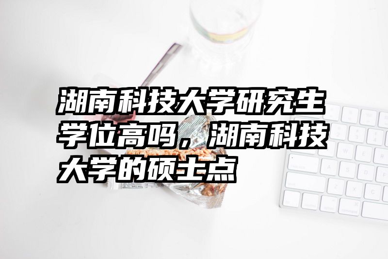湖南科技大学研究生学位高吗，湖南科技大学的硕士点