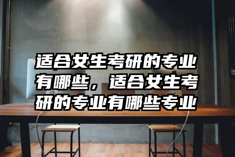 适合女生考研的专业有哪些，适合女生考研的专业有哪些专业