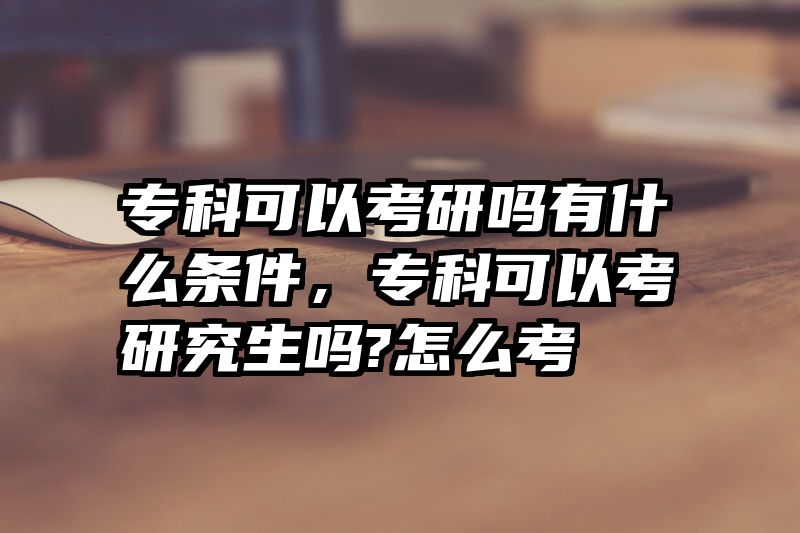 专科可以考研吗有什么条件，专科可以考研究生吗?怎么考