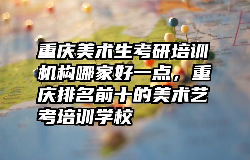 重庆美术生考研培训机构哪家好一点，重庆排名前十的美术艺考培训学校