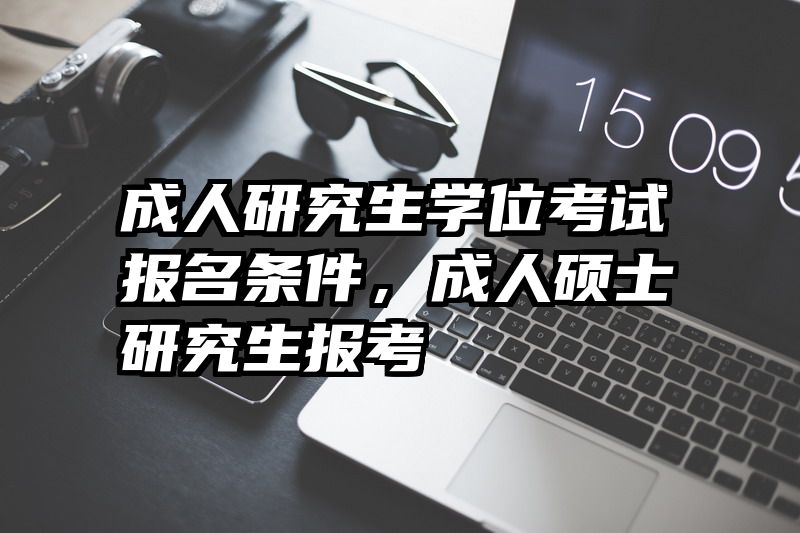 成人研究生学位考试报名条件,成人硕士研究生报考