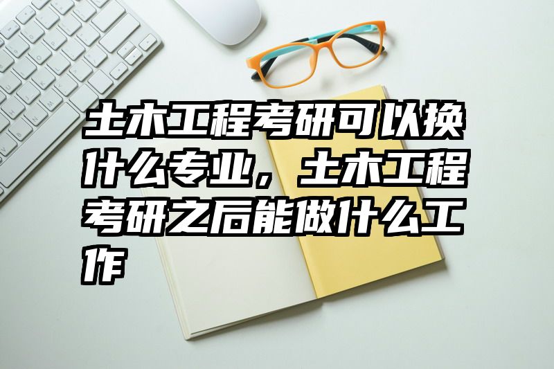 土木工程考研可以换什么专业，土木工程考研之后能做什么工作