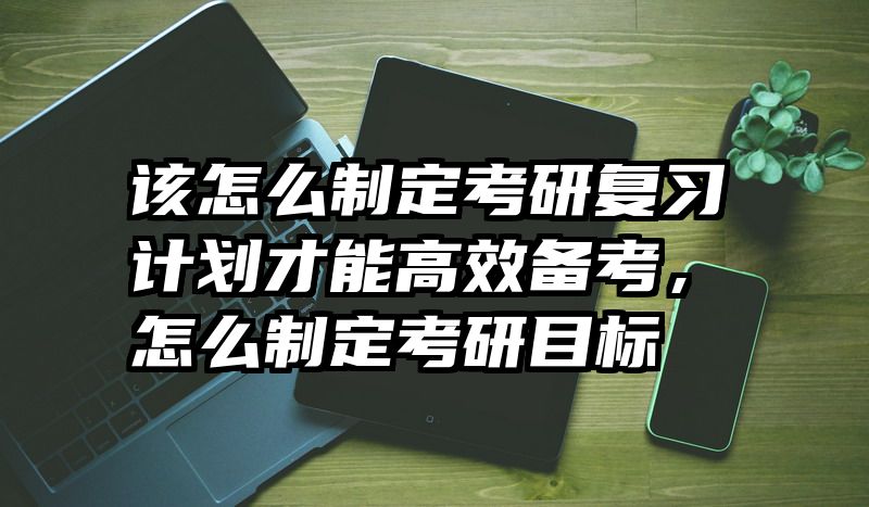 该怎么制定考研复习计划才能高效备考,怎么制定考研目标