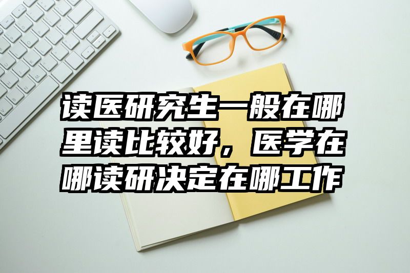 读医研究生一般在哪里读比较好，医学在哪读研决定在哪工作
