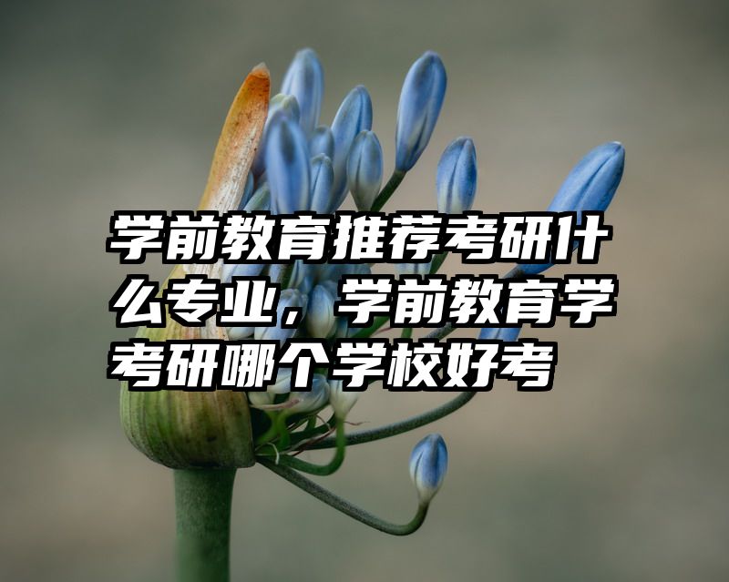 学前教育推荐考研什么专业，学前教育学考研哪个学校好考