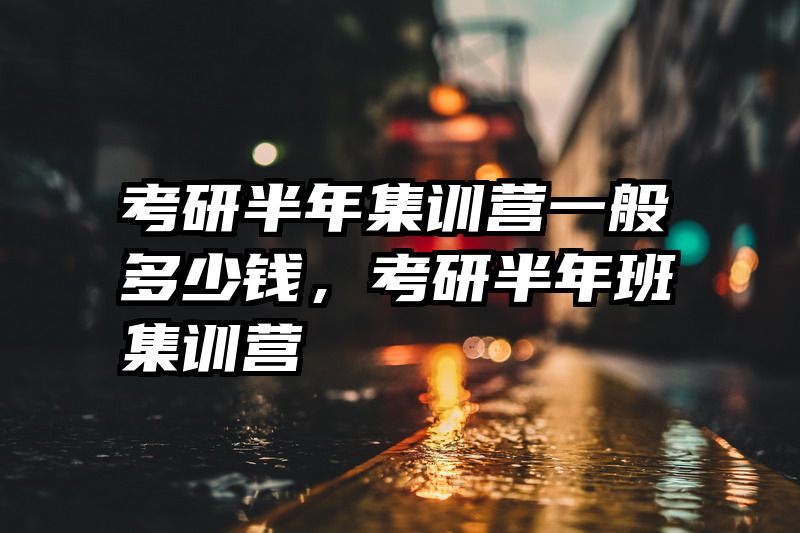 考研半年集训营一般多少钱，考研半年班集训营