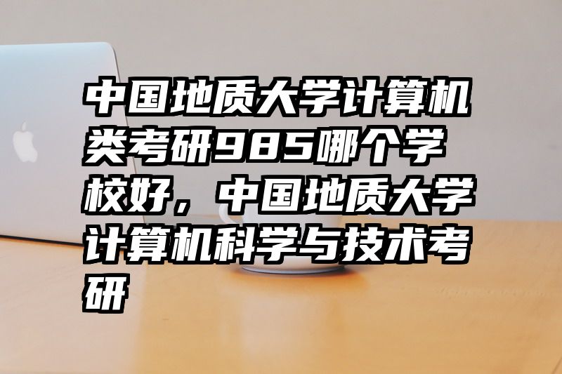中国地质大学计算机类考研985哪个学校好，中国地质大学计算机科学与技术考研