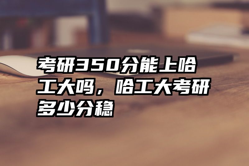 考研350分能上哈工大吗，哈工大考研多少分稳